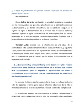 19
¿Los tipos de planificación que plantea corredor (2004) son los mismos que
plantea Molins (2007)?
No, debido a que:
Según Molins Mario: La planificación es un trabajo a realizar y el resultado
que la misma produce es que dicha planificación es la actividad humana de
carácter racional y que tiende a la definición de una conducta a seguir con el
objetivo de lograr la transformación de la realidad para la cual se definen y
coordinan objetivos a lograr, sobre la base del análisis previos de los hechos
observados en la realidad presente y sus condicionamientos históricos y de la
proyección de su tendencia que observa el sistema a planificar.
Corredor Julio: expresa que la planificación es una etapa de la
administración y ha figurado constantemente en su devenir histórico, y argumenta
“Todo proceso es susceptible de ser expresado en etapas, la humanidad misma
se estudia por edades: edad antigua, edad media, moderna y contemporánea,
pero lo importante de este proceso no son las etapas sino los cambios que se
generan en este período”.
3. ¿Qué relación hay entre planificar y tomar decisiones? ¿Qué relación
puede existir entre planificar y la connotación de la decisión que se tome
(sus consecuencias para la empresa u organización), así como la
vinculación de tal connotación en relación con la estrategia, por ende, con la
planificación estratégica?
La toma de decisiones es el proceso mediante el cual se realiza una elección
entre las opciones o formas para resolver diferentes situaciones de la vida en
diferentes contextos: a nivel laboral, familiar, personal, sentimental o empresarial.
El factor común de todas las situaciones que se presenta cotidianamente es
el hecho de que no actuamos en el vacío, sino por el contrario, estamos rodeados
 