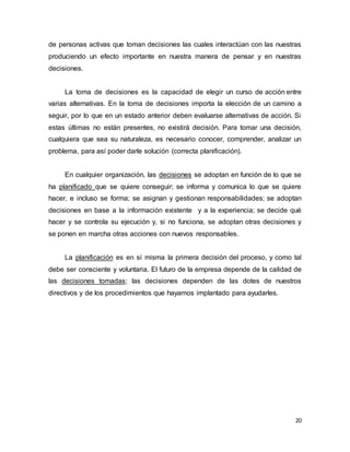 20
de personas activas que toman decisiones las cuales interactúan con las nuestras
produciendo un efecto importante en nuestra manera de pensar y en nuestras
decisiones.
La toma de decisiones es la capacidad de elegir un curso de acción entre
varias alternativas. En la toma de decisiones importa la elección de un camino a
seguir, por lo que en un estado anterior deben evaluarse alternativas de acción. Si
estas últimas no están presentes, no existirá decisión. Para tomar una decisión,
cualquiera que sea su naturaleza, es necesario conocer, comprender, analizar un
problema, para así poder darle solución (correcta planificación).
En cualquier organización, las decisiones se adoptan en función de lo que se
ha planificado que se quiere conseguir; se informa y comunica lo que se quiere
hacer, e incluso se forma; se asignan y gestionan responsabilidades; se adoptan
decisiones en base a la información existente y a la experiencia; se decide qué
hacer y se controla su ejecución y, si no funciona, se adoptan otras decisiones y
se ponen en marcha otras acciones con nuevos responsables.
La planificación es en sí misma la primera decisión del proceso, y como tal
debe ser consciente y voluntaria. El futuro de la empresa depende de la calidad de
las decisiones tomadas; las decisiones dependen de las dotes de nuestros
directivos y de los procedimientos que hayamos implantado para ayudarles.
 