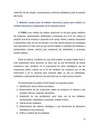23
redacción de las causas, consecuencias y técnicas estratégicas para la solución
del mismo.
7. Métodos usados para el análisis situacional, pasos para realizar un
análisis situacional o diagnóstico de la situación actual.
El FODA como método de análisis situacional, es de gran ayuda, identifica
las fortalezas, oportunidades, debilidades y amenazas con el fin de evaluar la
situación real de la empresa o personal en el campo interno y externo, estudiando
a profundidad cada uno de los factores y de esta manera generar las estrategias
más adecuadas en cada caso ya que permite explotar o subutilizar las fortalezas y
oportunidades (campo interno) para sobreponer las debilidades y amenazas
(campo externo).
Dada la práctica y facilidad con que dicho análisis se puede realizar tanto a
nivel empresarial como personal, se tiene que es una herramienta de mucha
importancia para identificar en lo empresarial los giros estratégicos que los
empresarios deben realizar con el fin de mantener sus empresas con un alto
rendimiento y en lo personal para subsanar fallas ya sea en habilidades,
cualidades o desempeño laboral y de este modo ser un mejor recurso humano.
El procedimiento de análisis FODA incluye los siguientes pasos:
1. Identificación de los criterios de análisis.
2. Determinación de las condiciones reales de actuación en relación a las
variables internas y externas del análisis.
3. Asignación de una ponderación para cada una de las fortalezas,
oportunidades, debilidades y amenazas, listadas (matriz).
4. Cálculo de los resultados.
5. Determinación del balance estratégico y una herramienta de planeación
estratégica en las empresas.
6. Gráfica y análisis de los resultados.
 