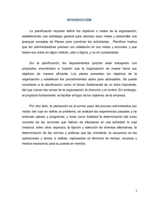 1
INTRODUCCIÓN
La planificación requiere definir los objetivos o metas de la organización,
estableciendo una estrategia general para alcanzar esas metas y desarrollar una
jerarquía completa de Planes para coordinar las actividades. Planificar implica
que los administradores piensen con antelación en sus metas y acciones, y que
basan sus actos en algún método, plan o lógica, y no en corazonadas.
Sin la planificación, los departamentos podrían estar trabajando con
propósitos encontrados e impedir que la organización se mueva hacía sus
objetivos de manera eficiente. Los planes presentan los objetivos de la
organización y establecen los procedimientos aptos para alcanzarlos. Se puede
considerar a la planificación como el tronco fundamental de un árbol imponente,
del que crecen las ramas de la organización, la dirección y el control. Sin embargo,
el propósito fundamental es facilitar el logro de los objetivos de la empresa.
Por otro lado, la planeación es el primer paso del proceso administrativo por
medio del cual se define un problema, se analizan las experiencias pasadas y se
embozan planes y programas; y tiene como finalidad la determinación del curso
concreto de las acciones que habrán de efectuarse en una actividad; lo cual
involucra, entre otros aspectos, la fijación y selección de diversas alternativas, la
determinación de las normas y políticas que las orientarán, la secuencia en las
operaciones y tareas a realizar, expresadas en términos de tiempo, recursos y
medios necesarios para su puesta en marcha.
 