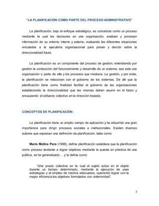 2
“LA PLANIFICACIÓN COMO PARTE DEL PROCESO ADMINISTRATIVO”
La planificación, bajo el enfoque estratégico, es concebida como un proceso
mediante la cual los decisores en una organización, analizan y procesan
información de su entorno interno y externo, evaluando las diferentes situaciones
vinculadas a la ejecutoria organizacional para prever y decidir sobre la
direccionalidad futura.
La planificación es un componente del proceso de gestión, entendiendo por
gestión la conducción del funcionamiento y desarrollo de un sistema, sea este una
organización o parte de ella y los procesos que involucra. La gestión, y por ende,
la planificación se relacionan con el gobierno de los sistemas. De allí que la
planificación tiene como finalidad facilitar el gobierno de las organizaciones
estableciendo la direccionalidad que las mismas deben asumir en el futuro y
encauzando el esfuerzo colectivo en la dirección trazada.
CONCEPTOS DE PLANIFICACIÓN:
La planificación tiene un amplio campo de aplicación y ha adquirido una gran
importancia para dirigir procesos sociales e institucionales. Existen diversos
autores que expresan una definición de planificación, tales como:
Mario Molins Pera (1998), define planificación establece que la planificación
como proceso tendente a lograr objetivos mediante la puesta en práctica de una
política, se ha generalizado… y la define como:
“Una praxis colectiva en la cual el sujeto actúa en el objeto
durante un tiempo determinado, mediante la ejecución de unas
estrategias y el empleo de medios adecuados, queriendo lograr con la
mayor eficiencia los objetivos formulados con anterioridad”.
 