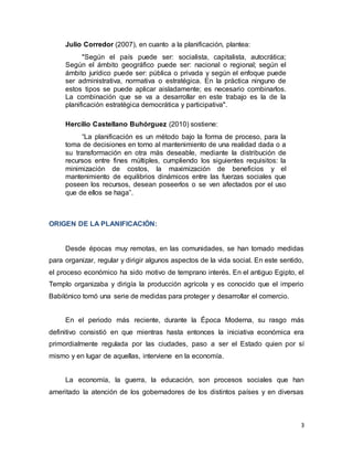3
Julio Corredor (2007), en cuanto a la planificación, plantea:
"Según el país puede ser: socialista, capitalista, autocrática;
Según el ámbito geográfico puede ser: nacional o regional; según el
ámbito jurídico puede ser: pública o privada y según el enfoque puede
ser administrativa, normativa o estratégica. En la práctica ninguno de
estos tipos se puede aplicar aisladamente; es necesario combinarlos.
La combinación que se va a desarrollar en este trabajo es la de la
planificación estratégica democrática y participativa".
Hercilio Castellano Buhórguez (2010) sostiene:
“La planificación es un método bajo la forma de proceso, para la
toma de decisiones en torno al mantenimiento de una realidad dada o a
su transformación en otra más deseable, mediante la distribución de
recursos entre fines múltiples, cumpliendo los siguientes requisitos: la
minimización de costos, la maximización de beneficios y el
mantenimiento de equilibrios dinámicos entre las fuerzas sociales que
poseen los recursos, desean poseerlos o se ven afectados por el uso
que de ellos se haga”.
ORIGEN DE LA PLANIFICACIÓN:
Desde épocas muy remotas, en las comunidades, se han tomado medidas
para organizar, regular y dirigir algunos aspectos de la vida social. En este sentido,
el proceso económico ha sido motivo de temprano interés. En el antiguo Egipto, el
Templo organizaba y dirigía la producción agrícola y es conocido que el imperio
Babilónico tomó una serie de medidas para proteger y desarrollar el comercio.
En el periodo más reciente, durante la Época Moderna, su rasgo más
definitivo consistió en que mientras hasta entonces la iniciativa económica era
primordialmente regulada por las ciudades, paso a ser el Estado quien por sí
mismo y en lugar de aquellas, interviene en la economía.
La economía, la guerra, la educación, son procesos sociales que han
ameritado la atención de los gobernadores de los distintos países y en diversas
 