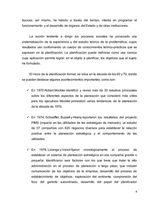 4
épocas; así mismo, ha habido a través del tiempo, interés en programar el
funcionamiento y el desarrollo de órganos del Estado y de otras instituciones.
La acción tendente a dirigir los procesos sociales ha provocado una
sistematización de la experiencia y del estudio teórico de la problemática, cuyos
resultados van conformando un cuerpo de conocimientos teórico-prácticos que se
expresan en la planificación. La planificación puede definirse como una ciencia
cuya aplicación permite lograr, en el objeto a planificar, los objetivos que el sujeto
ha formulado.
El inicio de la planificación formal, se sitúa en la década de los 60 y 70, donde
se pueden destacar algunos acontecimientos importantes, como son:
 En 1970 Robert Mockler identificó y revisó más de 30 estudios principales
sobre los diferentes aspectos de la planeación que consideró más útiles
para los ejecutivos. Mockler pronosticó varias tendencias de la planeación
de la década de 1970.
 En 1974, Schoeffler, Buzzell y Heany reportaron los resultados del proyecto
PIMS (impacto en las utilidades de las estrategias de mercado), un estudio
de 57 compañías con 620 negocios diversos para establecer la relación
positiva entre la planeación estratégica y el comportamiento de las
utilidades.
 En 1976, Lorange y Vancil fijaron cronológicamente el proceso de
establecer un sistema de planeación estratégica en una compañía grande o
pequeña. Identificaron seis factores con los que tiene que tratar la alta
administración en el proceso de planeación a largo plazo, que incluían
comunicación de los objetivos de la empresa, desarrollo del proceso de
establecimiento de objetivos, exploración del ambiente, comprensión del
foco del gerente subordinado, desarrollo del papel del planificador
 