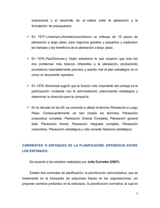 5
empresarial y el desarrollo de un enlace entre la planeación y la
formulación de presupuestos.
 En 1977, Linneman y Kennell prescribieron un enfoque de 10 pasos de
planeación a largo plazo, para negocios grandes y pequeños y exploraron
las trampas y los beneficios de la planeación a largo plazo.
 En 1978, Paul Donovan y Taylor estudiaron lo que creyeron que eran los
dos problemas más básicos inherentes a la planeación, produciendo
pronósticos razonablemente precisos y usando mal el plan estratégico en sí
como un documento operativo.
 En 1979, Wommack sugirió que la función más importante del consejo es la
participación constante con la administración, patrocinando estrategias y
determinar la dirección para la compañía.
 En la década de los 60, se comenzó a utilizar el término Planeación a Largo
Plazo. Consecuentemente se han creado los términos: Planeación
corporativa completa, Planeación Directa Completa, Planeación general
total, Planeación formal, Planeación integrada completa, Planeación
corporativa, Planeación estratégica y más reciente Gerencia estratégica.
CORRIENTES O ENFOQUES DE LA PLANIFICACIÓN. DIFERENCIA ENTRE
LOS ENFOQUES.
De acuerdo a los estudios realizados por Julio Corredor (2007):
Existen tres corrientes de planificación: la planificación administrativa, que se
fundamenta en la búsqueda de soluciones futuras en las organizaciones, sin
proponer cambios profundos en la estructura, la planificación normativa, la cual es
 