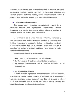 6
aplicada a procesos que pueden experimentar cambios sin alterar las condiciones
generales del contexto o sistema, y por último, la planificación estratégica, que
asume la presencia de fuerzas internas y externa y las analiza con la finalidad de
producir cambios profundos y sustituciones en la estructura del sistema.
La Planificación Administrativa:
Este enfoque nace y evoluciona conceptualmente a partir de la
Revolución Industrial. Las organizaciones empresariales funcionan
impulsadas por el proceso administrativo, a través del cual se combinan la
decisión, la acción y el resultado de la administración.
La combinación de recursos humanos, materiales, financieros y
tecnológicos que debe realizar la empresa, requiere de un sistema que
facilite el desarrollo de las capacidades técnicas y administrativas para dirigir
la organización hacia el logro de los objetivos. De esta situación surge la
necesidad de aplicar el proceso planificador para obtener la mejor
combinación de los recursos.
Este tipo de planificación se caracteriza por:
 Nace y evoluciona en las organizaciones empresariales.
 Se relaciona con la dirección operacional de las organizaciones.
 Se relaciona progresivamente con la dirección estratégica de las
organizaciones.
La Planificación Normativa:
El modelo normativo representa la forma como debería funcionar un sistema,
entendido éste como el conjunto de funciones semejantes que la sociedad tiene
que desempeñar para asegurar su supervivencia. Bajo este concepto, el sistema
social está estructurado en lo económico, lo político, lo social y lo cultural, y el
desarrollo se alcanza con el crecimiento económico.
 