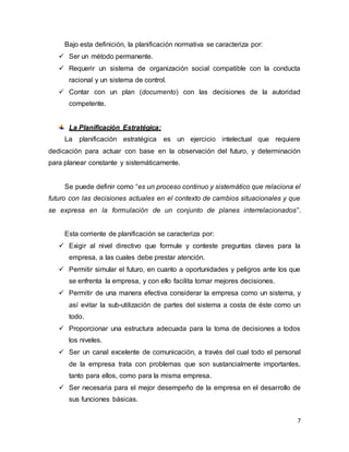 7
Bajo esta definición, la planificación normativa se caracteriza por:
 Ser un método permanente.
 Requerir un sistema de organización social compatible con la conducta
racional y un sistema de control.
 Contar con un plan (documento) con las decisiones de la autoridad
competente.
La Planificación Estratégica:
La planificación estratégica es un ejercicio intelectual que requiere
dedicación para actuar con base en la observación del futuro, y determinación
para planear constante y sistemáticamente.
Se puede definir como “es un proceso continuo y sistemático que relaciona el
futuro con las decisiones actuales en el contexto de cambios situacionales y que
se expresa en la formulación de un conjunto de planes interrelacionados”.
Esta corriente de planificación se caracteriza por:
 Exigir al nivel directivo que formule y conteste preguntas claves para la
empresa, a las cuales debe prestar atención.
 Permitir simular el futuro, en cuanto a oportunidades y peligros ante los que
se enfrenta la empresa, y con ello facilita tomar mejores decisiones.
 Permitir de una manera efectiva considerar la empresa como un sistema, y
así evitar la sub-utilización de partes del sistema a costa de éste como un
todo.
 Proporcionar una estructura adecuada para la toma de decisiones a todos
los niveles.
 Ser un canal excelente de comunicación, a través del cual todo el personal
de la empresa trata con problemas que son sustancialmente importantes,
tanto para ellos, como para la misma empresa.
 Ser necesaria para el mejor desempeño de la empresa en el desarrollo de
sus funciones básicas.
 
