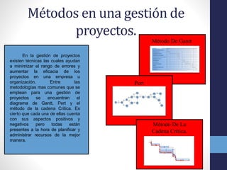 Métodos en una gestión de
proyectos.
En la gestión de proyectos
existen técnicas las cuales ayudan
a minimizar el rango de errores y
aumentar la eficacia de los
proyectos en una empresa u
organización. Entre las
metodologías mas comunes que se
emplean para una gestión de
proyectos se encuentran el
diagrama de Gantt, Pert y el
método de la cadena Critica. Es
cierto que cada una de ellas cuenta
con sus aspectos positivos y
negativos pero todas están
presentes a la hora de planificar y
administrar recursos de la mejor
manera.
Método De Gantt
Pert
Método De La
Cadena Critica.
 