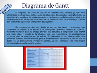Diagrama de Gantt
El diagrama de Gantt es uno de los métodos mas famosos ya que lleva
utilizándose desde cerca de siete décadas para la gestión de proyectos. La simplicidad de su
estructura y lo manejable de su planteamiento lo configuran como la herramienta ideal tanto
para quienes están iniciándose en la Dirección de Proyectos como para quienes ya cuentan
con una nutrida experiencia en la gestión de proyectos.
Se compone de dos ejes donde se recogen las tareas y actividades que
componen un proyecto y se asocian a un cronograma, quedando reflejada su duración,
momento de inicio y plazo de entrega previsto, esta estructura o composición logra aportar
una visión clara y realista de la situación pero con requerimiento de actualizaciones
continuas para la garantizacion de validez. Su aplicación no es recomendable para
proyectos sujetos a muchos cambios, porque no les resultaría de utilidad; ni para los que se
basan en un planteamiento demasiado sencillo, ya que incorporar esta metodología
complicaría innecesariamente la gestión.
 
