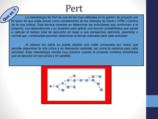 Pert
La metodología de Pert es una de las mas utilizadas en la gestión de proyecto por
la razón de que suele actuar como complemento de los métodos de Gantt y CPM ( Camino
de la ruta critica). Esta técnica consiste en determinar las actividades que conforman a el
proyecto, sus dependencias y su duración para aplicar una función probabilística que ayude
a calcular el tiempo total de ejecución en base a una perspectiva optimista, pesimista o
normal que, combinadas permiten determinar el tiempo estimado para cada actividad.
Al obtener los datos se puede diseñar una malla compuesta por nodos que
permite determinar la ruta crítica y su desviación estándar, así como la varianza para cada
actividad. Esta metodología resulta muy práctica cuando el proyecto combine actividades
que se ejecutan en secuencia y en paralelo.
 