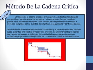 Método De La Cadena Critica
El método de la cadena critica es el mas joven en todas las metodologías
que se utilizan para la gestión de proyectos , sin embargo es la mas completa
gracias a sus excelentes resultados. Este método esta especialmente orientado a
proyectos complejos por su cualidad de simplificar el seguimiento y control de ejercer.
Este método facilita el establecimiento de prioridades y la toma de decisiones también
puede garantiza una efectiva protección de proyecto. El funcionamiento principal de
este método se basa en la detección de as actividades que marcan la duración
máxima del proyecto las cuales pasan a ser consideradas como actividades criticas
 
