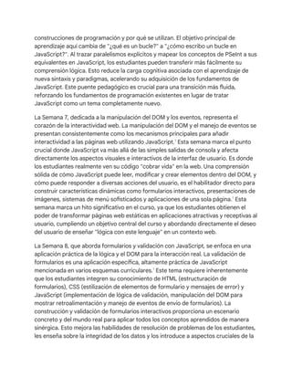 construcciones de programación y por qué se utilizan. El objetivo principal de
aprendizaje aquí cambia de "¿qué es un bucle?" a "¿cómo escribo un bucle en
JavaScript?". Al trazar paralelismos explícitos y mapear los conceptos de PSeInt a sus
equivalentes en JavaScript, los estudiantes pueden transferir más fácilmente su
comprensión lógica. Esto reduce la carga cognitiva asociada con el aprendizaje de
nueva sintaxis y paradigmas, acelerando su adquisición de los fundamentos de
JavaScript. Este puente pedagógico es crucial para una transición más fluida,
reforzando los fundamentos de programación existentes en lugar de tratar
JavaScript como un tema completamente nuevo.
La Semana 7, dedicada a la manipulación del DOM y los eventos, representa el
corazón de la interactividad web. La manipulación del DOM y el manejo de eventos se
presentan consistentemente como los mecanismos principales para añadir
interactividad a las páginas web utilizando JavaScript.1
Esta semana marca el punto
crucial donde JavaScript va más allá de las simples salidas de consola y afecta
directamente los aspectos visuales e interactivos de la interfaz de usuario. Es donde
los estudiantes realmente ven su código "cobrar vida" en la web. Una comprensión
sólida de cómo JavaScript puede leer, modificar y crear elementos dentro del DOM, y
cómo puede responder a diversas acciones del usuario, es el habilitador directo para
construir características dinámicas como formularios interactivos, presentaciones de
imágenes, sistemas de menú sofisticados y aplicaciones de una sola página.1
Esta
semana marca un hito significativo en el curso, ya que los estudiantes obtienen el
poder de transformar páginas web estáticas en aplicaciones atractivas y receptivas al
usuario, cumpliendo un objetivo central del curso y abordando directamente el deseo
del usuario de enseñar "lógica con este lenguaje" en un contexto web.
La Semana 8, que aborda formularios y validación con JavaScript, se enfoca en una
aplicación práctica de la lógica y el DOM para la interacción real. La validación de
formularios es una aplicación específica, altamente práctica de JavaScript
mencionada en varios esquemas curriculares.1
Este tema requiere inherentemente
que los estudiantes integren su conocimiento de HTML (estructuración de
formularios), CSS (estilización de elementos de formulario y mensajes de error) y
JavaScript (implementación de lógica de validación, manipulación del DOM para
mostrar retroalimentación y manejo de eventos de envío de formularios). La
construcción y validación de formularios interactivos proporciona un escenario
concreto y del mundo real para aplicar todos los conceptos aprendidos de manera
sinérgica. Esto mejora las habilidades de resolución de problemas de los estudiantes,
les enseña sobre la integridad de los datos y los introduce a aspectos cruciales de la
 