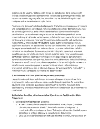 experiencia del usuario.4
Esta sección lleva a los estudiantes de la comprensión
teórica a la construcción de componentes funcionales que manejan la entrada del
usuario de manera segura y efectiva, lo cual es una habilidad crítica para casi
cualquier aplicación web que recopila datos.
Finalmente, la Semana 9, dedicada al proyecto final y los próximos pasos, sirve como
una consolidación del aprendizaje, fomentando la autonomía y delineando una ruta
de aprendizaje continuo. Esta semana está diseñada como una culminación,
permitiendo a los estudiantes integrar todas las habilidades aprendidas en un
proyecto integral.1
Además, varias fuentes enfatizan la importancia del aprendizaje
continuo y la provisión de recursos.8
El panorama del desarrollo web evoluciona
rápidamente, y ningún curso introductorio puede cubrir todos los aspectos. El
objetivo es equipar a los estudiantes no solo con habilidades, sino con la capacidad
de seguir aprendiendo de forma independiente. Un proyecto final bien definido
permite a los estudiantes demostrar su dominio integrado y construir una pieza
tangible para su portafolio. Al mismo tiempo, guiarlos hacia recursos adicionales
confiables y delinear posibles próximos pasos los capacita para convertirse en
aprendices autónomos y de por vida, lo cual es invaluable en una industria dinámica.
Esta semana transforma el curso de una experiencia de aprendizaje discreta en una
plataforma de lanzamiento para el autoaprendizaje futuro y el crecimiento
profesional, alineándose con el objetivo de pasar de "principiante" a "cómodo" 11
y
fomentando una verdadera autonomía del desarrollador.
5. Actividades Prácticas y Dinámicas para el Aprendizaje
Las actividades prácticas y dinámicas son esenciales para el aprendizaje de la
programación web, especialmente para estudiantes principiantes. Se buscará un
equilibrio entre ejercicios guiados que construyan la memoria muscular de la
codificación y proyectos más abiertos que fomenten la resolución de problemas y la
creatividad.
Actividades Sencillas y Fundamentales (Ejercicios de Codificación, Mini-
Proyectos):
● Ejercicios de Codificación Guiados:
○ HTML: Los estudiantes crearán un documento HTML simple 3
, añadirán
párrafos, encabezados y texto 3
, insertarán enlaces e imágenes 3
y
construirán diferentes tipos de listas.3
Estos ejercicios están diseñados para
consolidar la sintaxis básica y la estructura del documento.
○ CSS: Se practicará la creación de hojas de estilo externas, incrustadas e en
 