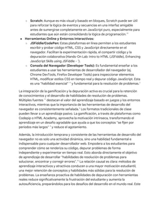 ○ Scratch: Aunque es más visual y basado en bloques, Scratch puede ser útil
para reforzar la lógica de eventos y secuencias en una interfaz amigable
antes de sumergirse completamente en JavaScript puro, especialmente para
estudiantes que aún están consolidando la lógica de programación.19
● Herramientas Online y Entornos Interactivos:
○ JSFiddle/CodePen: Estas plataformas en línea permiten a los estudiantes
escribir y probar código HTML, CSS y JavaScript directamente en el
navegador. Facilitan la experimentación rápida, el compartir código y la
depuración colaborativa (Hands-On Lab: Intro to HTML (JSFiddle), Enhancing
JavaScript Skills using JSFiddle - 1
).
○ Consola del Navegador (Developer Tools): Es fundamental enseñar a los
estudiantes a usar las herramientas de desarrollador del navegador (ej.
Chrome DevTools, Firefox Developer Tools) para inspeccionar elementos
HTML, modificar estilos CSS en tiempo real y depurar código JavaScript. Esta
es una "habilidad esencial" 11
y fundamental para la resolución de problemas.3
La integración de la gamificación y la depuración activa es crucial para la retención
de conocimientos y el desarrollo de habilidades de resolución de problemas.
Múltiples fuentes 17
destacan el valor del aprendizaje basado en juegos y los entornos
interactivos, mientras que la importancia de las herramientas de desarrollo del
navegador es consistentemente señalada.3
Los formatos tradicionales de clase
pueden llevar a un aprendizaje pasivo. La gamificación, a través de plataformas como
Codepip o HTML Academy, aprovecha la motivación intrínseca, transformando el
aprendizaje en un desafío agradable que ayuda a que los conceptos "se fijen por
períodos más largos" 9
y reduce el agotamiento.
Además, la introducción temprana y consistente de las herramientas de desarrollo del
navegador no es solo una actividad dinámica, sino una habilidad fundamental e
indispensable para cualquier desarrollador web. Empodera a los estudiantes para
comprender cómo se renderiza su código, depurar problemas de forma
independiente y experimentar en tiempo real. Esto aborda directamente el objetivo
de aprendizaje de desarrollar "habilidades de resolución de problemas para
solucionar, encontrar y corregir errores".15
La relación causal es clara: métodos de
aprendizaje interactivos y atractivos conducen a una mayor motivación estudiantil,
una mejor retención de conceptos y habilidades más sólidas para la resolución de
problemas. La enseñanza proactiva de habilidades de depuración con herramientas
reales reduce significativamente la frustración del estudiante y aumenta la
autosuficiencia, preparándolos para los desafíos del desarrollo en el mundo real. Este
 