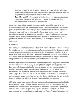 The Odin Project 8
, HTML Academy 18
y Codepip 17
para práctica adicional y
aprendizaje auto-dirigido. Estas plataformas ofrecen ejercicios interactivos y
proyectos que complementan el material del curso.
○ Tutoriales en Video: Complementar las lecciones con recursos visuales de
plataformas como YouTube o Coursera 9
puede ofrecer perspectivas
adicionales y diferentes estilos de enseñanza.
La provisión de una lista curada de recursos confiables y el fomento de su uso
cultivan una mentalidad de aprendizaje continuo y adaptabilidad, que son cruciales
para una carrera exitosa en tecnología. El panorama del desarrollo web evoluciona
rápidamente, y ningún curso único puede cubrirlo todo. Al empoderar a los
estudiantes para que se conviertan en aprendices y solucionadores de problemas
independientes, el curso los prepara para un crecimiento profesional a largo plazo,
yendo más allá de la naturaleza transaccional de un curso para fomentar la
autonomía.
8. Conclusión
Este plan curricular ofrece una ruta estructurada y eminentemente práctica para que
los estudiantes, que ya cuentan con sólidos fundamentos en lógica de programación
gracias a PSeInt, transiten exitosamente al campo del desarrollo web front-end. A
pesar de la limitación de tiempo a 9 semanas efectivas, el diseño del curso prioriza la
adquisición de habilidades fundamentales y la construcción de proyectos tangibles,
asegurando que los estudiantes obtengan una base sólida y aplicable.
El enfoque pedagógico se centra en el aprendizaje práctico y progresivo, integrando
de manera sinérgica HTML, CSS y JavaScript desde las primeras etapas del curso.
Esta metodología, que entrelaza las tres tecnologías, permite a los estudiantes ver
resultados inmediatos y comprender cómo trabajan en conjunto para crear
experiencias web dinámicas. Además, la incorporación de actividades dinámicas,
como juegos de codificación y el uso intensivo de las herramientas de desarrollador
del navegador, no solo aumenta el compromiso de los estudiantes, sino que también
fomenta habilidades críticas de depuración y resolución de problemas.
Al finalizar esta unidad, los estudiantes no solo estarán equipados con las habilidades
esenciales para crear y estilizar páginas web interactivas, sino que también habrán
desarrollado una mentalidad de resolución de problemas, depuración y aprendizaje
continuo. Esta base los prepara para explorar temas más avanzados de forma
autónoma, como frameworks JavaScript modernos (React, Angular, Vue), desarrollo
 