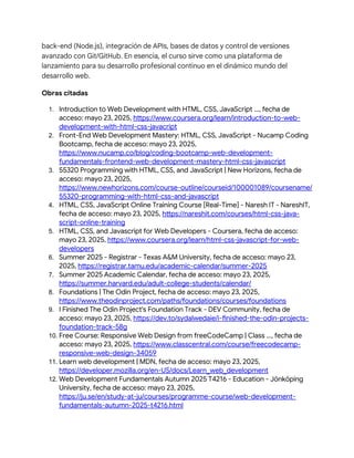 back-end (Node.js), integración de APIs, bases de datos y control de versiones
avanzado con Git/GitHub. En esencia, el curso sirve como una plataforma de
lanzamiento para su desarrollo profesional continuo en el dinámico mundo del
desarrollo web.
Obras citadas
1. Introduction to Web Development with HTML, CSS, JavaScript ..., fecha de
acceso: mayo 23, 2025, https://www.coursera.org/learn/introduction-to-web-
development-with-html-css-javacript
2. Front-End Web Development Mastery: HTML, CSS, JavaScript - Nucamp Coding
Bootcamp, fecha de acceso: mayo 23, 2025,
https://www.nucamp.co/blog/coding-bootcamp-web-development-
fundamentals-frontend-web-development-mastery-html-css-javascript
3. 55320 Programming with HTML, CSS, and JavaScript | New Horizons, fecha de
acceso: mayo 23, 2025,
https://www.newhorizons.com/course-outline/courseid/100001089/coursename/
55320-programming-with-html-css-and-javascript
4. HTML, CSS, JavaScript Online Training Course [Real-Time] - Naresh IT - NareshIT,
fecha de acceso: mayo 23, 2025, https://nareshit.com/courses/html-css-java-
script-online-training
5. HTML, CSS, and Javascript for Web Developers - Coursera, fecha de acceso:
mayo 23, 2025, https://www.coursera.org/learn/html-css-javascript-for-web-
developers
6. Summer 2025 - Registrar - Texas A&M University, fecha de acceso: mayo 23,
2025, https://registrar.tamu.edu/academic-calendar/summer-2025
7. Summer 2025 Academic Calendar, fecha de acceso: mayo 23, 2025,
https://summer.harvard.edu/adult-college-students/calendar/
8. Foundations | The Odin Project, fecha de acceso: mayo 23, 2025,
https://www.theodinproject.com/paths/foundations/courses/foundations
9. I Finished The Odin Project's Foundation Track - DEV Community, fecha de
acceso: mayo 23, 2025, https://dev.to/sydalwedaie/i-finished-the-odin-projects-
foundation-track-58g
10. Free Course: Responsive Web Design from freeCodeCamp | Class ..., fecha de
acceso: mayo 23, 2025, https://www.classcentral.com/course/freecodecamp-
responsive-web-design-34059
11. Learn web development | MDN, fecha de acceso: mayo 23, 2025,
https://developer.mozilla.org/en-US/docs/Learn_web_development
12. Web Development Fundamentals Autumn 2025 T4216 - Education - Jönköping
University, fecha de acceso: mayo 23, 2025,
https://ju.se/en/study-at-ju/courses/programme-course/web-development-
fundamentals-autumn-2025-t4216.html
 