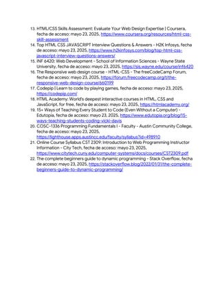 13. HTML/CSS Skills Assessment: Evaluate Your Web Design Expertise | Coursera,
fecha de acceso: mayo 23, 2025, https://www.coursera.org/resources/html-css-
skill-assessment
14. Top HTML CSS JAVASCRIPT Interview Questions & Answers - H2K Infosys, fecha
de acceso: mayo 23, 2025, https://www.h2kinfosys.com/blog/top-html-css-
javascript-interview-questions-answers/
15. INF 6420: Web Development - School of Information Sciences - Wayne State
University, fecha de acceso: mayo 23, 2025, https://sis.wayne.edu/course/inf6420
16. The Responsive web design course - HTML-CSS - The freeCodeCamp Forum,
fecha de acceso: mayo 23, 2025, https://forum.freecodecamp.org/t/the-
responsive-web-design-course/660199
17. Codepip | Learn to code by playing games, fecha de acceso: mayo 23, 2025,
https://codepip.com/
18. HTML Academy: World's deepest interactive courses in HTML, CSS and
JavaScript, for free, fecha de acceso: mayo 23, 2025, https://htmlacademy.org/
19. 15+ Ways of Teaching Every Student to Code (Even Without a Computer) -
Edutopia, fecha de acceso: mayo 23, 2025, https://www.edutopia.org/blog/15-
ways-teaching-students-coding-vicki-davis
20. COSC-1336 Programming Fundamentals I - Faculty - Austin Community College,
fecha de acceso: mayo 23, 2025,
https://lighthouse.apps.austincc.edu/faculty/syllabus?id=498910
21. Online Course Syllabus CST 2309: Introduction to Web Programming Instructor
Information - City Tech, fecha de acceso: mayo 23, 2025,
https://www.citytech.cuny.edu/computer-systems/docs/courses/CST2309.pdf
22. The complete beginners guide to dynamic programming - Stack Overflow, fecha
de acceso: mayo 23, 2025, https://stackoverflow.blog/2022/01/31/the-complete-
beginners-guide-to-dynamic-programming/
 