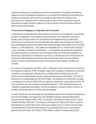 cobertura exhaustiva o la exploración de temas avanzados. El objetivo principal es
asegurar que los estudiantes adquieran una comprensión sólida de los fundamentos
absolutos necesarios para construir una página web funcional y básica. Esta
priorización es vital para evitar la sobrecarga de información y garantizar que los
estudiantes puedan asimilar y aplicar los conocimientos clave de manera efectiva
dentro del tiempo limitado.
3. Estructura Pedagógica y Progresión del Contenido
La filosofía de enseñanza para esta unidad se centrará en un modelo de "aprendizaje
práctico y progresivo". Esto implica un fuerte énfasis en el "aprender haciendo",
donde cada concepto teórico se complementa inmediatamente con ejercicios
prácticos y la construcción de componentes web reales. Este enfoque se alinea con
las metodologías exitosas de plataformas de aprendizaje reconocidas como The Odin
Project 8
y freeCodeCamp 10
, las cuales son elogiadas por su "introducción práctica" 8
y sus "tutoriales y proyectos interactivos".11
La progresión de los temas se diseñará
de manera gradual, comenzando con los fundamentos de HTML para establecer la
estructura, avanzando a la estilización con CSS, y culminando con la introducción de
la interactividad mediante JavaScript. Este proceso permitirá a los estudiantes
construir sobre conocimientos previos, reforzando el aprendizaje a medida que
avanzan.
En cuanto a la integración de HTML, CSS y JavaScript, si bien la secuencia tradicional
de enseñanza suele ser HTML completo, luego CSS completo, y finalmente JavaScript
completo, una integración más iterativa y entrelazada ha demostrado ser más
efectiva para el aprendizaje práctico, especialmente para principiantes. Tal como se
observa en la metodología de The Odin Project, "se empieza con HTML/CSS, se pasa
a JavaScript, se vuelve a HTML/CSS, se regresa a JavaScript, y así sucesivamente. Se
ha encontrado que este enfoque es bastante efectivo".9
Este método permite una
"repetición espaciada automática" de los conceptos y "previene el aburrimiento" al
cambiar constantemente el contexto de aprendizaje.9
La razón detrás de esta estrategia de entrelazado radica en la naturaleza sinérgica de
las tres tecnologías en el desarrollo web. Múltiples fuentes expertas destacan la
importancia de integrar HTML, CSS y JavaScript, refiriéndose a ellas como la "santa
trinidad del desarrollo web".2
Un enfoque estrictamente lineal podría llevar a que los
estudiantes no comprendan cómo las piezas encajan entre sí o cómo construir algo
verdaderamente funcional hasta etapas muy avanzadas del curso, lo que podría
generar desmotivación. Al introducir HTML básico, aplicar inmediatamente CSS
 
