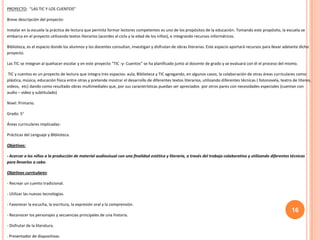 16
PROYECTO: “LAS TIC Y LOS CUENTOS”
Breve descripción del proyecto:
Instalar en la escuela la práctica de lectura que permita formar lectores competentes es uno de los propósitos de la educación. Tomando este propósito, la escuela se
embarca en el proyecto utilizando textos literarios (acordes al ciclo y la edad de los niños), e integrando recursos informáticos.
Biblioteca, es el espacio donde los alumnos y los docentes consultan, investigan y disfrutan de obras literarias. Este espacio aportará recursos para llevar adelante dicho
proyecto.
Las TIC se integran al quehacer escolar y en este proyecto “TIC -y- Cuentos” se ha planificado junto al docente de grado y se evaluará con él el proceso del mismo.
TIC y cuentos es un proyecto de lectura que integra tres espacios: aula, Biblioteca y TIC agregando, en algunos casos, la colaboración de otras áreas curriculares como:
plástica, música, educación física entre otras y pretende mostrar el desarrollo de diferentes textos literarios, utilizando diferentes técnicas ( fotonovela, teatro de títeres,
videos, etc) dando como resultado obras multimediales que, por sus características puedan ser apreciados por otros pares con necesidades especiales (cuentan con
audio – video y subtitulado)
Nivel: Primario.
Grado: 5°
Áreas curriculares implicadas:
Prácticas del Lenguaje y Biblioteca.
Objetivos:
- Acercar a los niños a la producción de material audiovisual con una finalidad estética y literaria, a través del trabajo colaborativo y utilizando diferentes técnicas
para llevarlos a cabo.
Objetivos curriculares:
- Recrear un cuento tradicional.
- Utilizar las nuevas tecnologías.
- Favorecer la escucha, la escritura, la expresión oral y la comprensión.
- Reconocer los personajes y secuencias principales de una historia.
- Disfrutar de la literatura.
. Presentador de diapositivas.
 