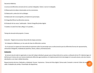 17
Secuencia didáctica:
1) Lectura de diferentes versiones de los cuentos trabajados. Volver a narrar lo trabajado.
2) Observación de videos relacionados con las narraciones.
3) Elaboración y selección de los diálogos.
4) Elaboración de la escenografía y armado de los personajes.
5) Fotografiar/filmar las diferentes escenas.
6) Grabación de las voces. Subtitulado – Edición fotográfica/video digital.
7) Subida a la web (YouTube y Blog). En lo posible…..
Tiempo de duración del proyecto: 2 meses.
Evolución – Registro de acciones/ desarrollo de etapas previstas:
- Se trabajará en Biblioteca y en las aulas de clase los diferentes cuentos.
- En el aula será un espacio de intercambio de opiniones sobre los personajes que se seleccionarán para las diferentes formas de representarlos,
utilizando la fotografía, modelado de plastilina, títeres, videos y dramatizaciones.
Evaluación:
Se tomará nota de todo lo registrado en clase del trabajo individual y grupal, para el desarrollo de los cuentos y utilización de las TIC. Además lograr el
disfrute por la lectura de una manera totalmente diferente agiornandonos a la implementación de la tecnología en la escuela actual, y de esta manera
abordando a una mejor calidad educativa.
Requerimientos técnicos: Netbooks y notebooks. Escaner. Impresoras. Cámara de fotos digital. Cámara web. Conexión a internet. Editor de audio y
video. Grabadora de sonidos. Presentador de diapositivas
 