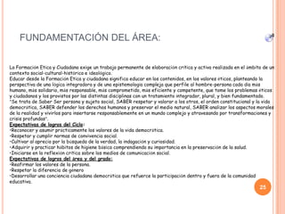 FUNDAMENTACIÓN DEL ÁREA:
25
La Formación Etica y Ciudadana exige un trabajo permanente de elaboración crítica y activa realizada en el ámbito de un
contexto social-cultural-histórico e ideológico.
Educar desde la Formación Etica y ciudadana significa educar en los contenidos, en los valores éticos, planteando la
perspectiva de una lógica integradora y de una epistemología compleja que perfile al hombre-persona cada día más
humano, más solidario, más responsable, más comprometido, más eficiente y competente, que tome los problemas éticos
y ciudadanos y los provistos por las distintas disciplinas con un tratamiento integrador, plural, y bien fundamentado.
“Se trata de Saber Ser persona y sujeto social, SABER respetar y valorar a los otros, el orden constitucional y la vida
democrática, SABER defender los derechos humanos y preservar el medio natural, SABER analizar los aspectos morales
de la realidad y vivirlos para insertarse responsablemente en un mundo complejo y atravesando por transformaciones y
crisis profundas”.
Expectativas de logros del Ciclo:
•Reconocer y asumir prácticamente los valores de la vida democrática.
•Respetar y cumplir normas de convivencia social.
•Cultivar al aprecio por la búsqueda de la verdad, la indagación y curiosidad.
•Adquirir y practicar hábitos de higiene básica comprendiendo su importancia en la preservación de la salud.
•Iniciarse en la reflexión crítica sobre los medios de comunicación social.
Expectativas de logros del área y del grado:
•Reafirmar los valores de la persona.
•Respetar la diferencia de género
•Desarrollar una conciencia ciudadana democrática que refuerce la participación dentro y fuera de la comunidad
educativa.
 