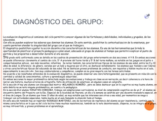 DIAGNÓSTICO DEL GRUPO:
4
La evaluación diagnóstica al comienzo del ciclo permitirá conocer algunas de las fortalezas y debilidades, individuales y grupales, de los
educandos.
Con ella se pueden explorar los saberes que dominan los alumnos. En este sentido, posibilitan la contextualización de la enseñanza, por
cuanto permiten atender la singularidad del grupo con el que se trabajará.
El diagnóstico posibilitará ajustar la acción docente a las características de los alumnos. Es una de las herramientas que brinda la
oportunidad de planificar el proyecto pedagógico o plan anual, adecuado al grupo de alumnos al tiempo que permitirá explicar el punto de
partida y los propósitos a desarrollar durante el año escolar.
5to grado está conformado como se detalla en los cuadros de presentación del grupo anteriormente en dos secciones; A Y B. En ambas secciones
se puede diferenciar claramente el cambio de ciclo, 5° A proviene del turno tarde y 5° B del turno mañana, es notable en los juegos en el patio o
comportamientos aúlicos, son más inocentes, infantiles. Se notan también, las características típicas de los alumnos de esa edad, entre los 9 y 10
años de edad; la diferencia de género, varones por un lado y mujeres por el otro, se destacan notablemente los alumnos que tienden a ser lideres
y otras características típicas del educando de esa edad. No se destacan graves problemas de conducta, son inquietos y hablan mucho en el aula,
especialmente la sección «A». Son muy colaboradores y compañeros, cumplen en su gran mayoría con las tareas solicitadas.
De acuerdo a los resultados obtenidos de la evaluación diagnóstico, se puede observar una clara heterogeneidad, que se presenta en relación con la
cantidad y calidad de conocimientos, cultura y aprendizajes adquiridos .
En ambas secciones la mayor problemática detectada según las evaluaciones y trabajo en clase es en narración, es decir coherencia a la hora de
narrar una historia, muchos errores de ortografía, falta de utilización de adjetivos, en algunos casos en caligrafía.
En la sección A hay una alumna con discapacidad motriz –MILAGROS ROMERO-, pero se debe destacar que en lo cognitivo es muy buena alumna, en
este ámbito no se nota ninguna problemática, en cuanto a lo pedagógico.
En la sección B el alumno YONATAN CORDOBA, trabaja con adaptaciones curriculares, su nivel de comprensión-cognitivo es de un 2°, el alumno se
encuentra dentro del Proyecto con la Esc. Especial de la localidad de Peyrano, un día a la semana es asistido por una docente niveladora especial, en
el área de Lengua. Es un alumno que tiene 13 años de edad, es muy notable que los intereses son otros a esa edad, por momentos se niega a
trabajar con actividades especiales, habla mucho en el aula llamando la atención todo el tiempo.
En esta sección también hay un repetidor RODRIGO MARTINEZ, uno de los motivos de repitencia del alumno es por inasistencia, continúa con la
misma característica en lo que va del ciclo lectivo tiene muchas inasistencias, también se lo nota desinteresado, disperso, no se integra en el grupo,
es muy introvertido, y graves problemas en el aprendizaje.
 