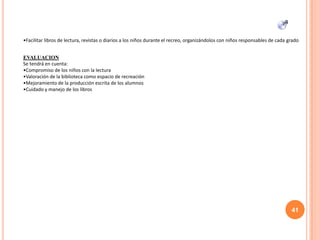 •Facilitar libros de lectura, revistas o diarios a los niños durante el recreo, organizándolos con niños responsables de cada grado
EVALUACION
Se tendrá en cuenta:
•Compromiso de los niños con la lectura
•Valoración de la biblioteca como espacio de recreación
•Mejoramiento de la producción escrita de los alumnos
•Cuidado y manejo de los libros
41
 