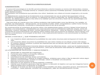 42
PROYECTO LA VIDEOTECA ESCOLAR:
FUNDAMENTACIÓN:
El avance de la tecnología en el silo XXI, permite al docente y alumno transitar un camino más democrático, creativo,
imaginario, significativo, innovador distinto al cotidiano aúlico solamente Posibilita aprender, comprender desde un
lugar distinto al áulico.
Es necesario una enseñanza que permita a los niños” deslindar con criterio el mundo imaginario y el mundo
real”.
La alfabetización audiovisual se fundamenta en la comprensión de que la actitud del espectador ante la
pantalla es contemplativa, pero no pasiva. La utilización de videos y películas, es, desde siempre, un buen
recurso, de utilidad para acercar a los niños a la realidad que los circunda y hacer de sus aprendizajes una
experiencia más significativa.
Hay que tener en cuenta que a los medios auxiliares más tradicionales como las láminas, los carteles, el
pizarrón, las diapositivas, retroproyector, se ha incluido el video, DVD, computadora o cañón Como formas
más dinámicas, prácticas, novedosas e impactantes para el uso de la escuela.
Es usual escuchar el comentario de que los niños y los adolescentes pasan mucha y largas horas frente al
televisor y la computadora, embelesados por esos recursos que los entretienen (película, juegos, series de
televisión, música, mensajes de texto, correos electrónicos, facebook, , sitios de internet, buscadores, etc). La
contracara es que la fascinación que ejercen estos medios hace que el alumno le dedique menos tiempo a la
lectura y a la escritura, a los juegos al aire libre, a las exploraciones lúdicas y a la comunicación su familia y
con sus pares
DESDE LA ESCUELA, ¿ QUÉ PODEMOS HACER?
Los maestros deben plantearse la posibilidad de usar estos recursos para enriquecer el mundo del
niño.
Los docentes deben encontrar la posibilidad de usar estos medios en el colegio y fuera del colegio.
El maestro deberá contribuir a prever las experiencias que se deriven del uso o abuso que se haga de
estos instrumentos.
Como tarea fundamental el docente deberá articular las diferentes áreas , para que la implementación
de este valioso recurso sea muy productivo., para que la educación este basada en calidad educativa y
no solamente en cantidad.
LA UTILIZACIÓN DE PELÍCULAS Y VIDEOS PERMITE…
Desarrollar la capacidad de imaginación
Fomentar juicio crítico y el espíritu reflexivo.
Indagar en los saberes previos.
Interrelacionar las distintas áreas curriculares.
Detener la grabación y detener la imagen estática, sintetizar para volver a fijar la atención sobre algún
aspecto incomprendido, recalcar el mensaje, volver a visualizar una secuencia.
Ejercitar la lectura entre líneas.
Descubrir lo que aparece en forma explícita e implícita.
Intentar que el alumno aprenda a leer los datos y a descubrir el objetivo con que las imágenes fueron
seleccionadas para comprender su finalidad.
Trabajar en el aula con técnicas grupales como torbellino de ideas, pequeños grupos, dramatización,
cuchicheo , mesa redonda, comisión de investigación, taller de retroalimentación circular.
 