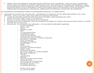 43
Utilizar técnicas didácticas que favorezcan al alumno en la orientación , para que lea y comprenda
textos, para que registre y sintetice información, para que enfrente situaciones problemáticas y para
que aprenda a leer las imágenes. Estas técnicas son guía de estudio, cuestionario, entrevista, fichaje,
lectura de textos, lectura de gráficos, lectura de mapas, lectura de periódicos, toma de apuntes,
elaboración de esquemas y resúmenes, elaboración de informes y resolución de problemas.
ACTIVIDADES SUGERIDAS PARA LA ORGANIZACIÓN DE LA VIDEOTECA:
Campaña de recolección de películas.: solicitando a los alumnos de los diferentes grados una o dos
películas , que ya no usen, pero que estén en buenas condiciones.
Luego de recopilar-juntar las películas-documentales, seleccionarlas por rubro.
Armar el fichero según rubro y numeración
Buscar un sector para la ubicación de la videoteca.
Inauguración de la videoteca, para tal actividad se elegirá un nombre de manera democrática, a través
del voto de los alumnos .
Exposición en el pizarrón de carteleras-, de una lista de películas sugeridas:
- El niño de Marte
- Vete y vive
- Annie
- Madres e hijos
- Z!O
- La pequeña pícara
- La pequeña Lola
- Casa de los Babys
- Cuando ella me encontró
- Corazones rasados / instintos maternal
- Secretos y mentiras
- Casi una familia
- Inteligencia artificial
- Stuart Little
- Bella
- Yo soy Sam
- Estación central de Brasil
- Oliver Twist
- Poderosa Afrodita
- Mi nuevo hogar: un sueño posible
- Bernardo y Bianca
- Tarzán
- Los coristas
- Matilda
- Una casa patas para arriba
- Tierra de osos
- El Príncipe de Central Park
- Amanecer de un sueño
- Mi villano favorito
- La familia del futuro
-
- El libro de la selva
- Un sueño posible
 
