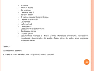 44
- Nordeste
- Amor de madre
- Sin reservas
- La era de hielo 2
- Ser dino de ser
- El curioso caso de Benjamín Button
- La joven vida de Juno
- Las normas
- La flor del mal
- La verguenza
- Descubriendo a los Robinsons
- Cambios de planes
- Un papá genial
- Documentales referidos a fechas patrias, efemérides ambientales, recordatorios
importantes, documentales del pueblo (fiesta, obras de teatro, actos escolares,
filmaciones varias).
TIEMPO:
Durante el mes de Mayo.
INTERANTES DEL PROYECTOS: - Organismo interno/ biblioteca
 