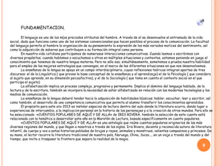FUNDAMENTACIÓN.
El lenguaje es uno de los m{as preciados atributos del hombre. A través de el se desenvuelve el entramado de la vida
social, dado que funciona como uno de los sistemas convencionales que hacen posibles el proceso de la comunicación. La facultad
del lenguaje permite al hombre la organización de su pensamiento la expresión de los más variados matices del sentimiento, así
como la adquisición de saberes que contribuyen a su formación integral como persona.
En nuestra vida cotidiana participamos de numerosas interacciones comunicativas. Cuando leemos o escribimos con
diversos propósitos; cuando hablamos o escuchamos a otros en múltiples situaciones y contextos, estamos poniendo en juego el
conocimiento que tenemos de nuestra lengua materna. Pero no sólo eso; simultáneamente, sometemos a prueba nuestra habilidad
para el empleo de las mejores estrategias que convengan, en el marco de las diferentes situaciones en que nos desenvolvemos.
La enseñanza de la lengua se apoya en un campo interdisciplinario, cuyas reflexiones teóricas integran aportes de tres
discursos: el de la Linguística ( que provee la base conceptual de la enseñanza y el aprendizaje) el de la Psicología ( que considera
al sujeto que aprende, en su dimensión psicoafectiva), y el de la Sociología ( que toma en cuenta el contexto social en el que
participa el sujeto)
La alfabetización implica un proceso complejo, progresivo y permanente. Implica el dominio del lenguaje hablado, de la
lectura y de la escritura, también se incorpora la necesidad de estar alfabetizado en relación con las modernas tecnologías y los
medios de comunicación.
La enseñanza de la lengua deberá tender hacia la adquisición de habilidades b{asicas: hablar, escuchar, leer y escribir, así
como también, al desarrollo de una competencia comunicativa que permita al alumno transferir los conocimientos aprendidos.
El propósito para este año 2013 es instalar espacios de lectura dentro del aula donde la literatura ocurra, dando lugar a
experiencias de intercambio, a la implicación personal en la historia de los personajes y a la creación de otros mundos. Para ello se
ha seleccionado «CUENTOS POPULARES DE AQUÍ Y DE ALLÁ» de IRIS RIVERA, también la selección de este cuento está
relacionado con la temática a desarrollar este año en la Maratón de Lectura, basada específicamente en cuento populares.
«CUENTOS POPULARES DE AQUÍ Y DE ALLÁ» es una antología que reúne cuentos populares originarios de las más
diversas regiones del mundo, y que llegan a nosotros a través de los siglos. Iris Rivera, docente y reconocida autora de literatura
infantil, da cuerpo y voz a estas historias pobladas de brujas y reyes, animales y monstruos, valientes campesinos y princesas. De
su mano, el lector recorre la literatura tradicional de nuestro país, Noruega, China, Suiza..., en un viaje a través del mundo y del
tiempo, que invita a traspasar la frontera que separa la realidad de la magia.
9
 