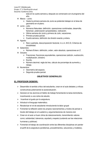 Liceo N° 3 Maldonado.
Grupo: 1° 3. Planificación anual.
Docente: Guillermo Ortiz
esta en la cuarta semana y después se comenzará con el programa del
año.
 Marzo – Junio:
 Hasta la primera semana de Junio se pretende trabajar en el área de
geometría en el plano.
 Junio - Julio:
 Números Naturales: definición, operaciones combinadas, desarrolla,
factorizar, potenciación (propiedades), radicación.
 Última semana de Junio y primera de Julio, vacaciones.
 Primera prueba parcial.
 Cuarta semana, definición de división exacta y entera.
 Agosto:
 Raíz cuadrada, descomposición factorial, m.c.m, M.C.D, Criterios de
divisibilidad.
 Setiembre:
 Número Entero: definición, orden, valor absoluto, operaciones en Z.
 Octubre:
 Fracciones: fracciones equivalentes, operaciones (adición, sustracción,
multiplicación, división)
 Escrito.
 Número decimal, regla de tres, cálculo de porcentaje de aumento y
rebaja.
 Noviembre:
 Geometría del espacio.
 Segunda prueba parcial.
OBJETIVOS GENERALES:
EL PROFESOR DEBERÁ:
 Desarrollar el sentido crítico del estudiante, crear en el aula debates y críticas
constructivas potenciando la autoevaluación.
 Generar en los alumnos el hábito de trabajo fomentando la tarea domiciliaria,
incentivando a una rutina de estudio.
 Incentivar el gusto por la asignatura.
 Introducir el lenguaje matemático.
 Revalorizar el rol de estudiante introduciendo la labor grupal
 Fomentar la reflexión sobre los propios razonamientos y modos de pensar a
través del trabajo en el cuaderno y argumentaciones de manera oral.
 Crear en el aula un buen clima de relacionamiento, transmitiendo valores
como; solidaridad, tolerancia, equidad y respeto (cuidando así las relaciones
humanas y públicas)
 Fomentar el trabajo de coordinación entre las diferentes disciplinas sin perder
el perfil de la asignatura (problemas, procedimientos, soluciones y modelos).
 