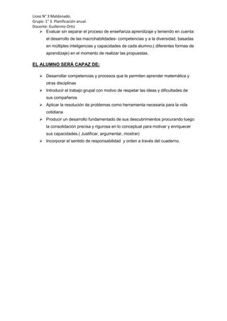 Liceo N° 3 Maldonado.
Grupo: 1° 3. Planificación anual.
Docente: Guillermo Ortiz
 Evaluar sin separar el proceso de enseñanza aprendizaje y teniendo en cuenta:
el desarrollo de las macrohabilidades- competencias y a la diversidad, basadas
en múltiples inteligencias y capacidades de cada alumno;( diferentes formas de
aprendizaje) en el momento de realizar las propuestas.
EL ALUMNO SERÁ CAPAZ DE:
 Desarrollar competencias y procesos que le permiten aprender matemática y
otras disciplinas
 Introducir el trabajo grupal con motivo de respetar las ideas y dificultades de
sus compañeros
 Aplicar la resolución de problemas como herramienta necesaria para la vida
cotidiana
 Producir un desarrollo fundamentado de sus descubrimientos procurando luego
la consolidación precisa y rigurosa en lo conceptual para motivar y enriquecer
sus capacidades.( Justificar, argumentar, mostrar)
 Incorporar el sentido de responsabilidad y orden a través del cuaderno.
 