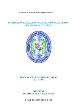 INSTITUCION EDUCACION “MANUEL GONZALES PRADA-
CENTRO DE APLICACIÓN”
PROGRAMACION CURRICULAR ANUAL
PCA - 2022
DIRECTORA
ANA MARÍA DE LA ROSA OCHOA
V ILLA EL SALV ADOR-2022
“AÑO DEL FORTALECIMIENTO DE LA SOBERANÍA NACIONAL”
 