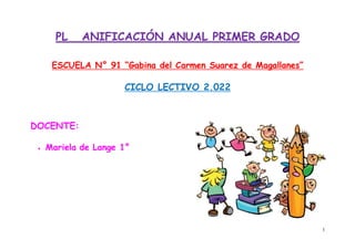 1
PL ANIFICACIÓN ANUAL PRIMER GRADO
ESCUELA N° 91 “Gabina del Carmen Suarez de Magallanes”
CICLO LECTIVO 2.022
DOCENTE:
 Mariela de Lange 1°
 