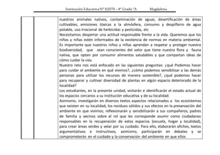 Institución Educativa N° 82070 – 4° Grado “A Magdalena
nuestros animales nativos, contaminación de aguas, desertificación de áreas
cultivables, emisiones tóxicas a la atmósfera, consumo y despilfarro de agua
potable, uso irracional de herbicidas y pesticidas, etc
Necesitamos despertar una actitud responsable frente a la vida. Queremos que los
niños y niñas estén informados de la existencia de normas en materia ambiental.
Es importante que nuestros niños y niñas aprendan a respetar y proteger nuestra
biodiversidad, que sean conscientes del valor que tiene nuestra flora y fauna
nativa, que opten por consumir alimentos saludables y que compartan ideas de
cómo cuidar la vida.
Nuestro reto nos está enfocado en las siguientes preguntas: ¿qué Podemos hacer
para cuidar el ambiente en qué vivimos?, ¿cómo podemos sensibilizar a las demás
personas para utilizar los recursos de manera sostenible?, ¿qué podemos hacer
para recuperar y cultivar diversidad de plantas en algún espacio deteriorado de la
localidad?
Los estudiantes, en la presente unidad, visitarán e identificarán el estado actual de
los espacios cercanos a su institución educativa y de su localidad.
Asimismo, investigarán en diversos textos aspectos relacionados a los ecosistemas
que existen en su localidad, los residuos sólidos y sus efectos en la preservación del
ambiente en que vivimos; reflexionarán y sensibilizarán a sus compañeros, padres
de familia y vecinos sobre el rol que les corresponde asumir como ciudadanos
responsables en la recuperación de estos espacios (escuela, hogar y localidad),
para crear áreas verdes y velar por su cuidado. Para ello, elaborarán afiches, textos
argumentativos e instructivos; asimismo, participarán en debates y se
comprometerán en el cuidado y la conservación del ambiente en que ellos
 