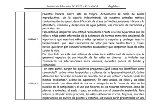 Institución Educativa N° 82070 – 4° Grado “A Magdalena
UNIDAD 7
Nuestro Planeta Tierra está en Peligro. Actualmente se habla de suelos
improductivos, de la cacería indiscriminada de nuestros animales nativos,
contaminación de aguas, desertificación de áreas cultivables, emisiones tóxicas a la
atmósfera, consumo y despilfarro de agua potable, uso irracional de herbicidas y
pesticidas, etc
Necesitamos despertar una actitud responsable frente a la vida. Queremos que los
niños y niñas estén informados de la existencia de normas en materia ambiental. Es
importante que nuestros niños y niñas aprendan a respetar y proteger nuestra
biodiversidad, que sean conscientes del valor que tiene nuestra flora y fauna
nativa, que opten por consumir alimentos saludables y que compartan ideas de cómo
cuidar la vida.
Por otro lado, en este mes estamos de aniversario institucional, de manera que se
generará espacios de participación de los niños en diversas actividades que
favorezcan las interrelaciones entre alumnos, docentes, padres de familia y
comunidad.
UNIDAD 8
en este punto, surgen las siguientes preguntas:¿Qué cosas nos identifican como
comunidad? ¿cómo vivían los pueblos o culturas de la época prehispánica?, ¿cómo
utilizaron los recursos naturales en relación con el uso actual?, ¿habrán vivido los
mismos problemas?, ¿cómo los superaron? En esta unidad, los niños y las niñas
interactuarán con diversidad de textos e indagarán en la forma de vida de los
pueblos en la antigüedad y el uso que hicieron de los recursos naturales, como las
plantas y animales, el suelo y agua, en relación con el desarrollo sostenible. Para
valorar y difundir estas prácticas, los niños elaborarán afiches, trípticos, murales,
experiencias de cultivo de plantas y reseñas, los cuales serán presentados en una
 