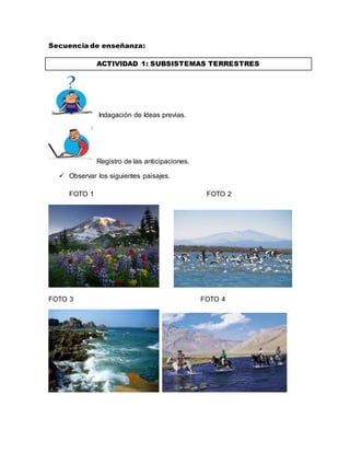 Secuencia de enseñanza: 
ACTIVIDAD 1: SUBSISTEMAS TERRESTRES 
Indagación de Ideas previas. 
Registro de las anticipaciones. 
 Observar los siguientes paisajes. 
FOTO 1 FOTO 2 
FOTO 3 FOTO 4 
 