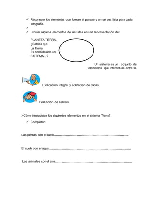  Reconocer los elementos que forman el paisaje y armar una lista para cada 
fotografía. 
 
 Dibujar algunos elementos de las listas en una representación del 
PLANETA TIERRA. 
¿Sabías que 
La Tierra 
Es considerada un 
SISTEMA…? 
Un sistema es un conjunto de 
elementos que interactúan entre sí. 
Explicación integral y aclaración de dudas. 
Evaluación de síntesis. 
¿Cómo interactúan los siguientes elementos en el sistema Tierra? 
 Completar: 
Las plantas con el suelo……………………………………………………………….. 
El suelo con el agua……………………………………………………………………… 
Los animales con el aire……………………………………………………………….… 
 