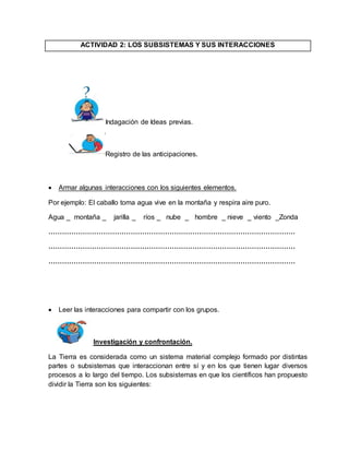 ACTIVIDAD 2: LOS SUBSISTEMAS Y SUS INTERACCIONES 
Indagación de Ideas previas. 
Registro de las anticipaciones. 
 Armar algunas interacciones con los siguientes elementos. 
Por ejemplo: El caballo toma agua vive en la montaña y respira aire puro. 
Agua _ montaña _ jarilla _ ríos _ nube _ hombre _ nieve _ viento _Zonda 
……………………………………………………………………………………………… 
……………………………………………………………………………………………… 
……………………………………………………………………………………………… 
 Leer las interacciones para compartir con los grupos. 
Investigación y confrontación. 
La Tierra es considerada como un sistema material complejo formado por distintas 
partes o subsistemas que interaccionan entre sí y en los que tienen lugar diversos 
procesos a lo largo del tiempo. Los subsistemas en que los científicos han propuesto 
dividir la Tierra son los siguientes: 
 