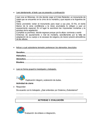  Leer atentamente el texto que se presenta a continuación 
Juan vive en Misiones. Un día decide viajar al Cristo Redentor, un monumento de 
metal que se encuentra en la cima de la montaña y que separa a la Argentina de 
Chile. 
Había prometido visitar el monumento para rezar a sus pies. El frío, el viento 
blanco de la zona cordillerana y la nieve acumulada lo obligan a usar un 
equipamiento especial. En el lugar le asombran las imponentes montañas y la 
escasez de la vegetación. 
Cumplida su promesa, decide regresar porque por la altura comienza a sentir 
Síntomas de apunamiento o mal de montaña, sencillamente por la falta de 
adaptación de su cuerpo a la escasez de oxígeno y la menor presión atmosférica 
de las alturas. 
 Indicar a qué subsistema terrestre pertenecen los elementos descriptos 
Geosfera………………………………………………………………………………. 
Hidrosfera……………………………………………………………………………… 
Atmósfera………………………………………………………................................. 
Biosfera……………………………………………………………………………….. 
 Leer en forma grupal lo investigado y trabajado. 
Explicación integral y aclaración de dudas. 
Actividad de cierre 
 Responder: 
De acuerdo con lo trabajado ¿Qué entiendes por Sistema y Subsistema? 
…………………………………………………………………………………………… 
……………………………………………………………………………………………. 
ACTIVIDAD 3: EVALUACIÓN 
Evaluación de síntesis e integración. 
 