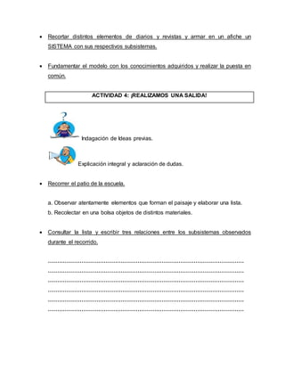  Recortar distintos elementos de diarios y revistas y armar en un afiche un 
SISTEMA con sus respectivos subsistemas. 
 Fundamentar el modelo con los conocimientos adquiridos y realizar la puesta en 
común. 
ACTIVIDAD 4: ¡REALIZAMOS UNA SALIDA! 
Indagación de Ideas previas. 
Explicación integral y aclaración de dudas. 
 Recorrer el patio de la escuela. 
a. Observar atentamente elementos que forman el paisaje y elaborar una lista. 
b. Recolectar en una bolsa objetos de distintos materiales. 
 Consultar la lista y escribir tres relaciones entre los subsistemas observados 
durante el recorrido. 
…………………………………………………………………………………………… 
…………………………………………………………………………………………… 
…………………………………………………………………………………………… 
…………………………………………………………………………………………… 
…………………………………………………………………………………………… 
…………………………………………………………………………………………… 
 