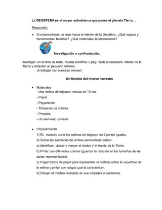 La GEOSFERA es el mayor subsistema que posee el planeta Tierra… 
Responder: 
 Si emprendieras un viaje hacia el interior de la Geosfera, ¿Qué equipo y 
herramientas llevarías? ¿Qué materiales te encontrarías? 
Investigación y confrontación. 
Investigar en el libro de texto, revista científica o pág. Web la estructura interna de la 
Tierra y redactar un pequeño informe. 
¡A trabajar con nuestras manos!: 
Un Modelo del interior terrestre 
 Materiales 
- Una esfera de telgopor maciza de 10 cm. 
- Papel 
- Pegamento 
- Témperas de colores 
- Pinceles 
- Un elemento cortante 
 Procedimiento 
1) EL maestro corta las esferas de telgopor en 2 partes iguales. 
2) Sobre las secciones de ambas semiesferas deben: 
a) Identificar, ubicar y marcar el núcleo y el manto de la Tierra. 
b) Pintar con diferentes colores (guardar la relación en los tamaños de las 
zonas representadas). 
c) Pegar trozos de papel para representar la corteza sobre la superficie de 
la esfera y pintar con rasgos que la caractericen. 
d) Dibujar el modelo realizado en sus carpetas o cuadernos. 
 