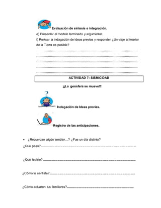 Evaluación de síntesis e integración. 
e) Presentar el modelo terminado y argumentar. 
f) Revisar la indagación de ideas previas y responder ¿Un viaje al interior 
de la Tierra es posible? 
…………………………………………………………………………………… 
…………………………………………………………………………………… 
…………………………………………………………………………………… 
…………………………………………………………………………………… 
…………………………………………………………………………………… 
ACTIVIDAD 7: SISMICIDAD 
¡¡¡La geosfera se mueve!!! 
Indagación de Ideas previas. 
Registro de las anticipaciones. 
 ¿Recuerdan algún temblor…? ¿Fue un día distinto? 
¿Qué pasó?.............................................................................................................. 
¿Qué hiciste?........................................................................................................... 
¿Cómo te sentiste?.................................................................................................. 
¿Cómo actuaron tus familiares?............................................................................. 
 