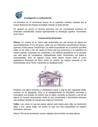 Investigación y confrontación. 
Un terremoto es el movimiento brusco de la superficie terrestre causado por la 
brusca liberación de energía acumulada durante un largo tiempo. 
En general se asocia el término terremoto con los movimientos sísmicos de 
dimensión considerable, aunque rigurosamente su etimología significa "movimiento 
de la Tierra". 
Causas de los terremotos 
Placas: La corteza de la Tierra está conformada por una docena de placas de 
aproximadamente 70 km de grosor, cada una con diferentes características físicas y 
químicas. Estas placas ("tectónicas") se están acomodando en un proceso que lleva 
millón es de años y han ido dando la forma que hoy conocemos a la superficie de 
nuestro planeta, originando los continentes y los relieves geográficos en un proceso 
que está lejos de completarse. Habitualmente estos movimientos son lentos e 
imperceptibles, pero en algunos casos estas placas chocan entre sí como 
gigantescos témpanos de tierra sobre un océano de magma presente en las 
profundidades de la Tierra, impidiendo su desplazamiento. 
Entonces una placa comienza a desplazarse sobre o bajo la otra originando lentos 
cambios en la topografía. Pero si el desplazamiento es dificultado, comienza a 
acumularse una energía de tensión que en algún momento se liberará y una de las 
placas se moverá bruscamente contra la otra rompiéndola y liberándose entonces 
una cantidad variable de energía que origina el Terremoto. 
Fallas: Las zonas en que las placas ejercen esta fuerza entre ellas se denominan 
fallas y son, desde luego, los puntos en que con más probabilidad se originen 
fenómenos sísmicos. 
Sólo el 10% de los terremotos ocurren alejados de los límites de estas placas. 
 