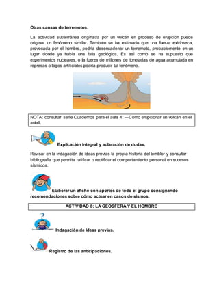 Otras causas de terremotos: 
La actividad subterránea originada por un volcán en proceso de erupción puede 
originar un fenómeno similar. También se ha estimado que una fuerza extrínseca, 
provocada por el hombre, podría desencadenar un terremoto, probablemente en un 
lugar donde ya había una falla geológica. Es así como se ha supuesto que 
experimentos nucleares, o la fuerza de millones de toneladas de agua acumulada en 
represas o lagos artificiales podría producir tal fenómeno. 
NOTA: consultar serie Cuadernos para el aula 4: ―Como erupcionar un volcán en el 
aula‖. 
Explicación integral y aclaración de dudas. 
Revisar en la indagación de ideas previas la propia historia del temblor y consultar 
bibliografía que permita ratificar o rectificar el comportamiento personal en sucesos 
sísmicos. 
Elaborar un afiche con aportes de todo el grupo consignando 
recomendaciones sobre cómo actuar en casos de sismos. 
ACTIVIDAD 8: LA GEOSFERA Y EL HOMBRE 
Indagación de Ideas previas. 
Registro de las anticipaciones. 
 