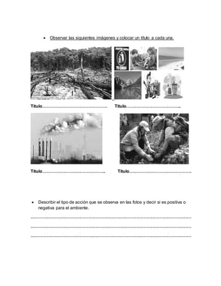  Observar las siguientes imágenes y colocar un título a cada una. 
Titulo……………………………………… Titulo……………………………….. 
Titulo…………………………………….. Titulo……………………………………. 
 Describir el tipo de acción que se observa en las fotos y decir si es positiva o 
negativa para el ambiente. 
………………………………………………………………………………………………… 
………………………………………………………………………………………………… 
………………………………………………………………………………………………… 
 