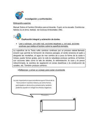 Investigación y confrontación. 
Bibliografía sugerida: 
Manual Sobre el Cambio Climático para el docente. Cuyún en la escuela: Cambia tus 
hábitos no el clima. Instituto de Ciencias Ambientales UNC. 
Explicación integral y aclaración de dudas. 
 Leer y subrayar, con color rojo, acciones negativas y, con azul, acciones 
positivas que realiza el hombre sobre la superficie terrestre. 
La superficie de la Tierra sufre cambios continuos por un proceso natural llamado 
erosión que permite la formación de diversos paisajes, el viento erosiona el suelo y 
desgasta las montañas, el agua de mar cambia de a poco la forma de la costa e 
incluso puede formar grutas, pero no solo la naturaleza produce cambios, el hombre 
con acciones tales como la tala de árboles, la deforestación, la caza y la pesca 
indiscriminada, la siembra de vegetación en zonas desérticas o la construcción de 
canales, etc. También produce cambios. 
 Reflexionar y armar un consejo para cuidar el ambiente 
Lo más importante es que recordemos que el futuro de la 
Tierra está en nuestras manos y así como hemos 
participado en destruirla y contaminarla, también 
podemos ayudar en mitigar los efectos negativos. 
Mi consejo es… 
 