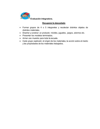 Evaluación integradora. 
Recuperar lo descartado 
 Formar grupos de 4 o 5 integrantes y recolectar distintos objetos de 
distintos materiales. 
 Diseñar y construir un producto: móviles, juguetes, juegos, adornos etc. 
 Presentar los modelos terminados. 
 Armar una muestra para toda la escuela. 
 Cada grupo explicará: el origen de los materiales, la acción sobre el medio 
y las propiedades de los materiales trabajados. 
