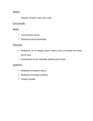 TIEMPO: 
Segundo bimestre: mayo, junio y julio. 
EVALUACIÓN: 
INICIAL: 
 Conocimientos previos. 
 Disposición para el aprendizaje. 
PROCESO 
 Realización de los trabajos diarios áulicos como así también las tareas 
para la casa. 
 Cumplimiento con los materiales pedidos para la clase. 
SUMATIVA 
 Realización de trabajos áulicos. 
 Realización de trabajos prácticos. 
 Carpeta completa. 
 