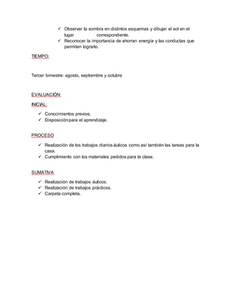  Observar la sombra en distintos esquemas y dibujar el sol en el 
lugar correspondiente. 
 Reconocer la importancia de ahorran energía y las conductas que 
permiten lograrlo. 
TIEMPO: 
Tercer bimestre: agosto, septiembre y octubre 
EVALUACIÓN: 
INICIAL: 
 Conocimientos previos. 
 Disposición para el aprendizaje. 
PROCESO 
 Realización de los trabajos diarios áulicos como así también las tareas para la 
casa. 
 Cumplimiento con los materiales pedidos para la clase. 
SUMATIVA 
 Realización de trabajos áulicos. 
 Realización de trabajos prácticos. 
 Carpeta completa. 
 